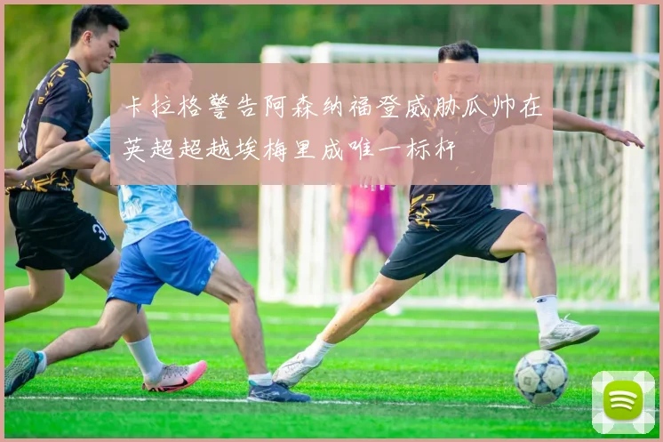 卡拉格警告阿森纳福登威胁瓜帅在英超超越埃梅里成唯一标杆