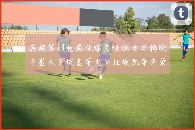 英超第24轮最佳球员候选名单揭晓卡塞米罗埃基蒂克马杜埃凯争夺荣誉