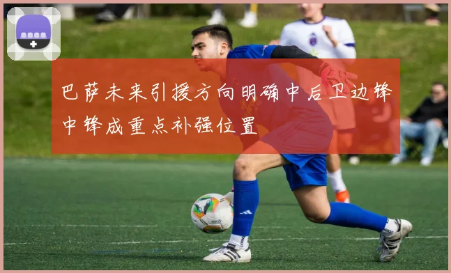 巴萨未来引援方向明确中后卫边锋中锋成重点补强位置