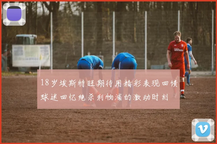 18岁埃斯特旺期待用精彩表现回馈球迷回忆绝杀利物浦的激动时刻