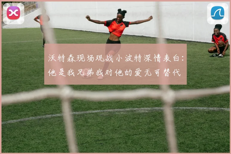 沃特森现场观战小波特深情表白：他是我兄弟我对他的爱无可替代