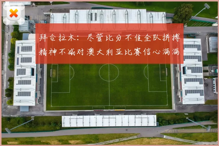 拜合拉木：尽管比分不佳全队拼搏精神不减对澳大利亚比赛信心满满期待进球