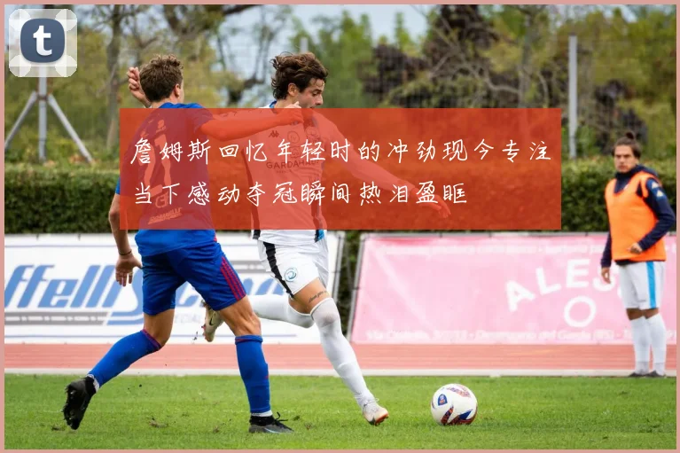 詹姆斯回忆年轻时的冲劲现今专注当下感动夺冠瞬间热泪盈眶