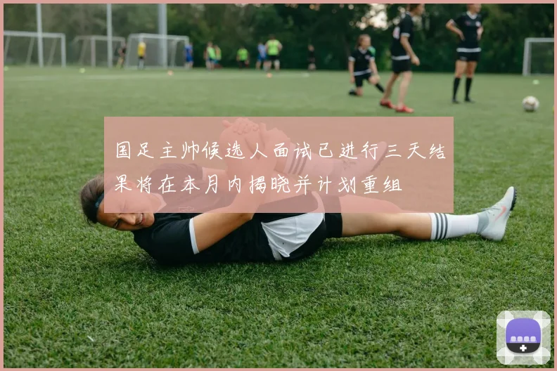 国足主帅候选人面试已进行三天结果将在本月内揭晓并计划重组