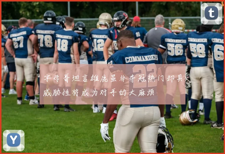 字母哥坦言雄鹿虽非夺冠热门却具威胁性将成为对手的大麻烦