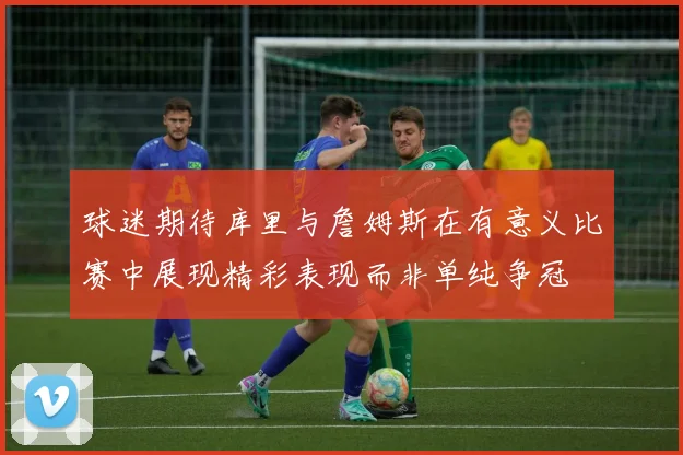 球迷期待库里与詹姆斯在有意义比赛中展现精彩表现而非单纯争冠