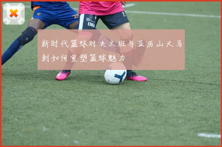 新时代篮球对决文班与亚历山大马刺如何重塑篮球魅力