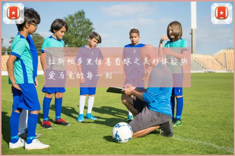 拉斯帕多里惊喜首球之美妙体验热爱马竞的每一刻