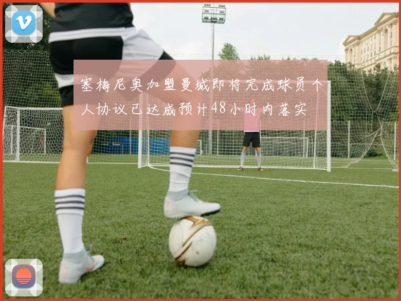 塞梅尼奥加盟曼城即将完成球员个人协议已达成预计48小时内落实