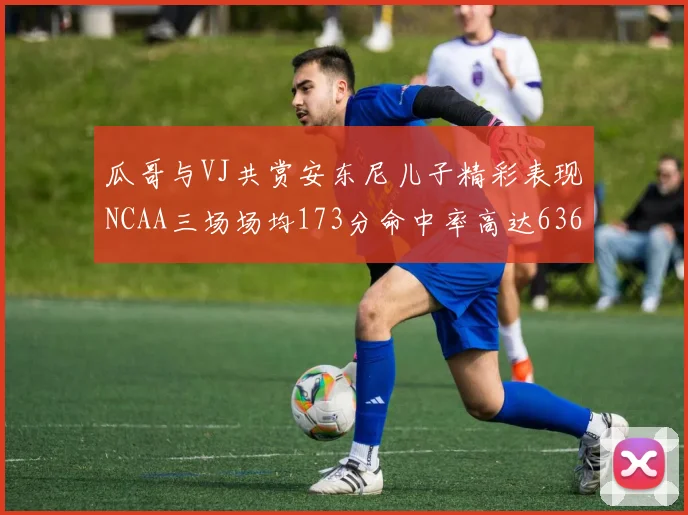 瓜哥与VJ共赏安东尼儿子精彩表现NCAA三场场均173分命中率高达636
