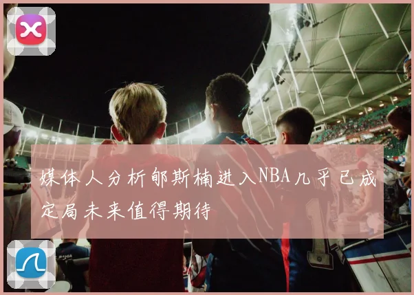 媒体人分析郇斯楠进入NBA几乎已成定局未来值得期待
