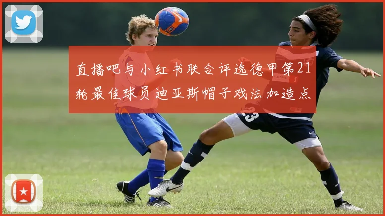 直播吧与小红书联合评选德甲第21轮最佳球员迪亚斯帽子戏法加造点独造五球