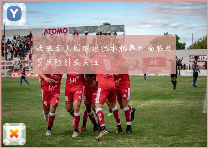 西班牙人因球迷扔水瓶事件面临处罚风险引发关注