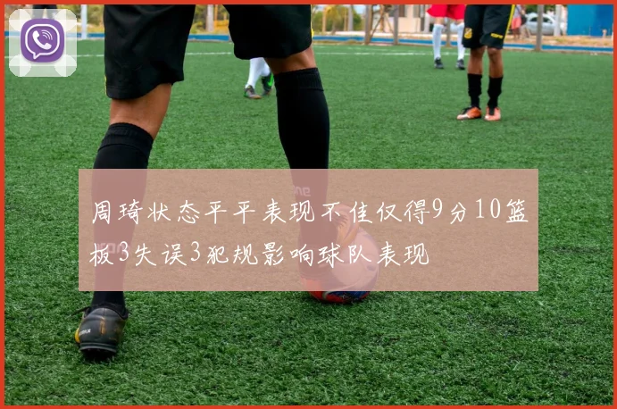 周琦状态平平表现不佳仅得9分10篮板3失误3犯规影响球队表现