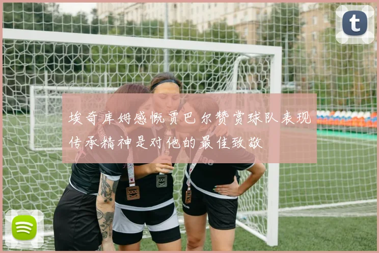 埃奇库姆感慨贾巴尔赞赏球队表现传承精神是对他的最佳致敬