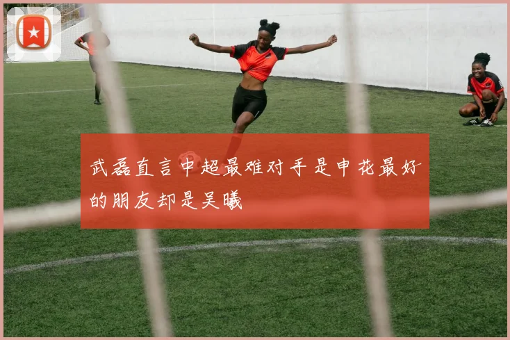 武磊直言中超最难对手是申花最好的朋友却是吴曦