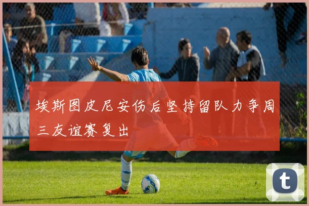 埃斯图皮尼安伤后坚持留队力争周三友谊赛复出