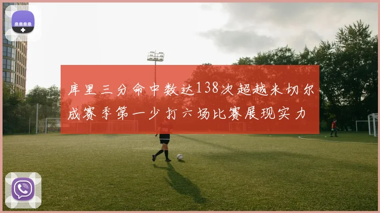 库里三分命中数达138次超越米切尔成赛季第一少打六场比赛展现实力