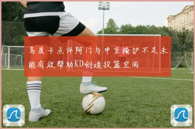 乌度卡点评阿门与申京掩护不足未能有效帮助KD创造投篮空间