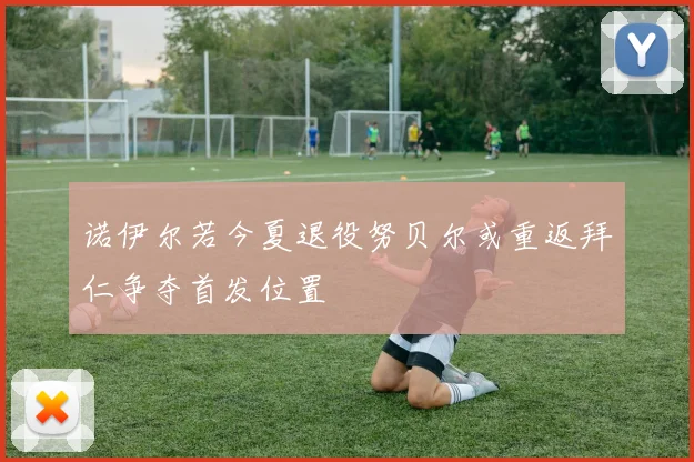诺伊尔若今夏退役努贝尔或重返拜仁争夺首发位置