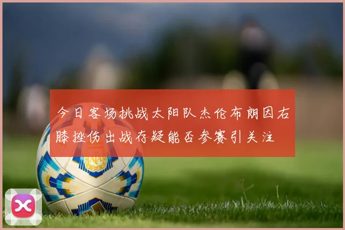 今日客场挑战太阳队杰伦布朗因右膝挫伤出战存疑能否参赛引关注