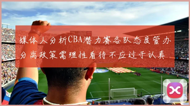 媒体人分析CBA潜力赛各队态度管办分离政策需理性看待不应过于认真