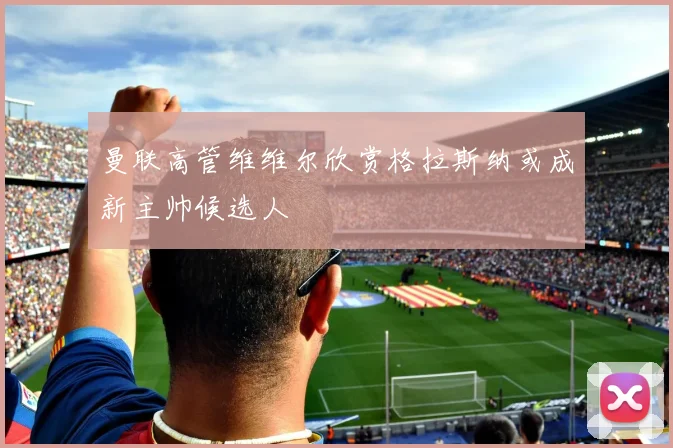 曼联高管维维尔欣赏格拉斯纳或成新主帅候选人
