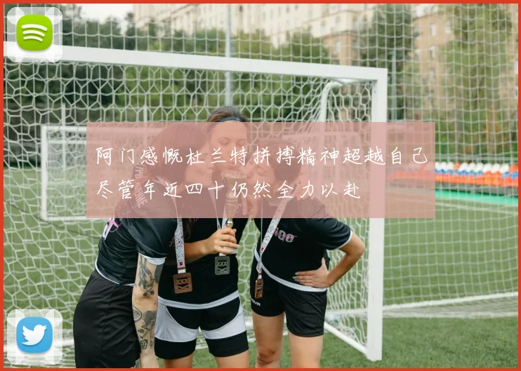 阿门感慨杜兰特拼搏精神超越自己尽管年近四十仍然全力以赴
