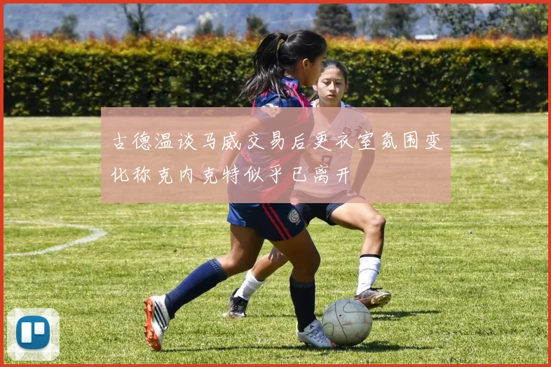 古德温谈马威交易后更衣室氛围变化称克内克特似乎已离开