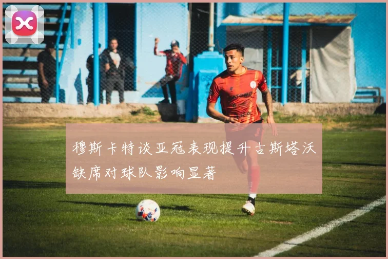 穆斯卡特谈亚冠表现提升古斯塔沃缺席对球队影响显著