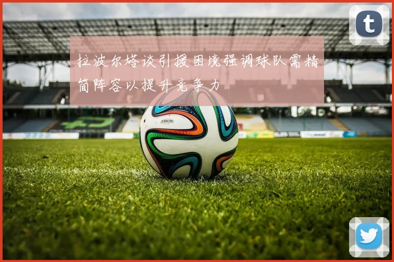 拉波尔塔谈引援困境强调球队需精简阵容以提升竞争力