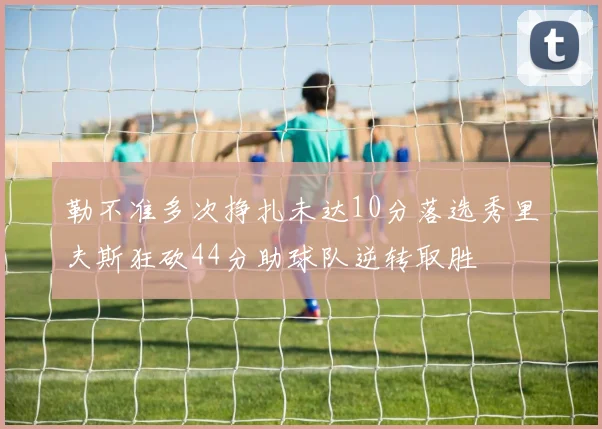 勒不准多次挣扎未达10分落选秀里夫斯狂砍44分助球队逆转取胜