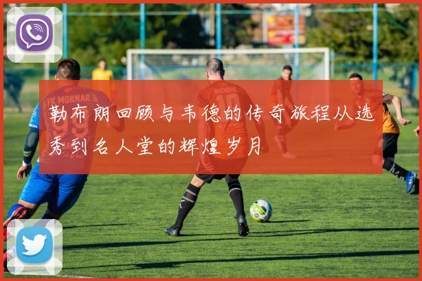 勒布朗回顾与韦德的传奇旅程从选秀到名人堂的辉煌岁月