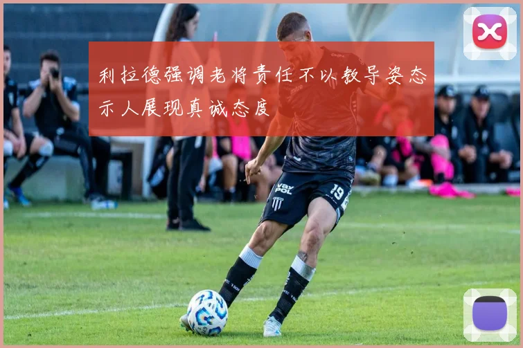 利拉德强调老将责任不以教导姿态示人展现真诚态度